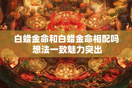 白蜡金命和白蜡金命相配吗 想法一致魅力突出 白蜡金命和白蜡金命相配吗 想法一致魅力突出