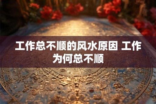 工作总不顺的风水原因 工作为何总不顺 工作总不顺的风水原因 工作为何总不顺