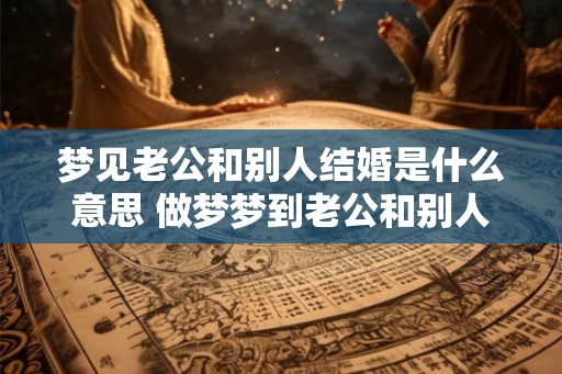 梦见老公和别人结婚是什么意思 做梦梦到老公和别人结婚好不好