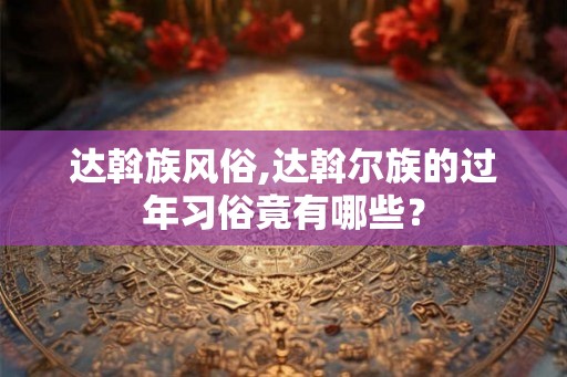 达斡族风俗,达斡尔族的过年习俗竟有哪些? 达斡族风俗,达斡尔族的过年习俗竟有哪些?