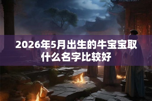 2026年5月出生的牛宝宝取什么名字比较好 2026年5月出生的牛宝宝取什么名字比较好