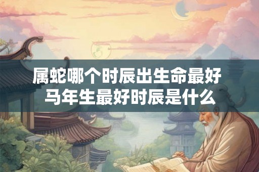 属蛇哪个时辰出生命最好 马年生最好时辰是什么