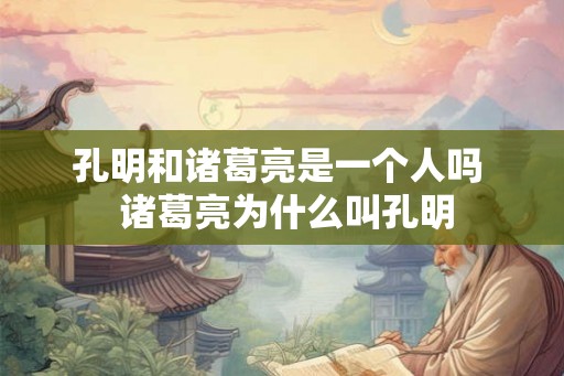 孔明和诸葛亮是一个人吗  诸葛亮为什么叫孔明