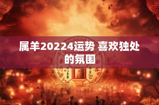 属羊20224运势 喜欢独处的氛围 属羊20224运势 喜欢独处的氛围