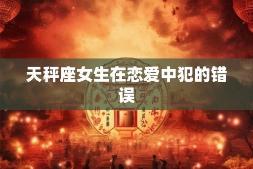 天秤座女生在恋爱中犯的错误 天秤座女生在恋爱中犯的错误