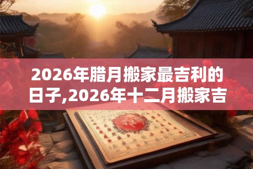2026年腊月搬家最吉利的日子,2026年十二月搬家吉日查询