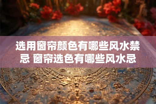 选用窗帘颜色有哪些风水禁忌 窗帘选色有哪些风水忌讳