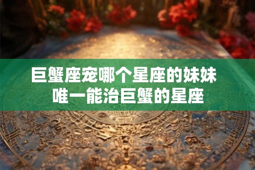 巨蟹座宠哪个星座的妹妹  唯一能治巨蟹的星座