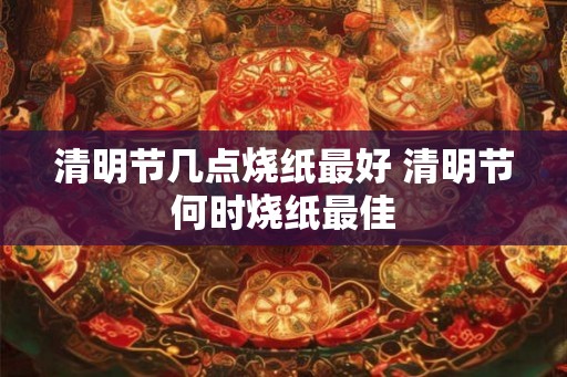 清明节几点烧纸最好 清明节何时烧纸最佳