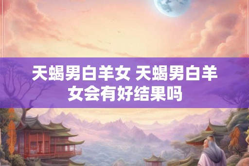 天蝎男白羊女 天蝎男白羊女会有好结果吗 天蝎男白羊女 天蝎男白羊女会有好结果吗