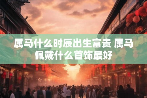 属马什么时辰出生富贵 属马佩戴什么首饰最好