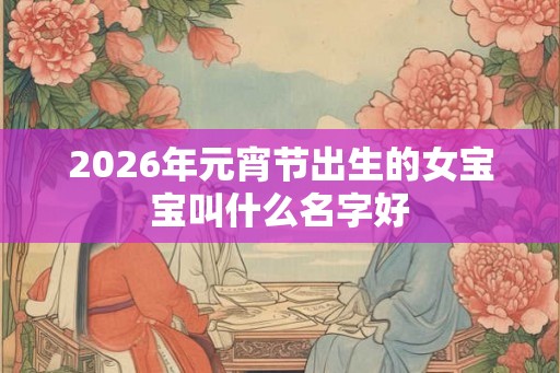 2026年元宵节出生的女宝宝叫什么名字好 2026年元宵节出生的女宝宝叫什么名字好