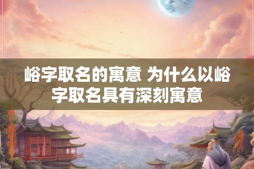 峪字取名的寓意 为什么以峪字取名具有深刻寓意 峪字取名的寓意 为什么以峪字取名具有深刻寓意