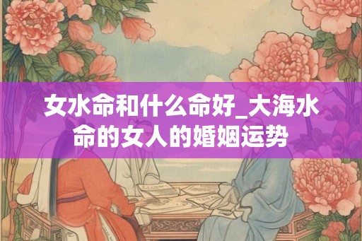 女水命和什么命好_大海水命的女人的婚姻运势
