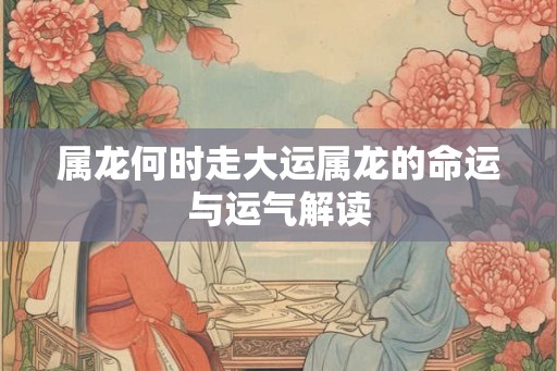 属龙何时走大运属龙的命运与运气解读