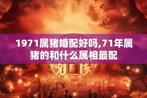 1971属猪婚配好吗,71年属猪的和什么属相最配 1971属猪婚配好吗,71年属猪的和什么属相最配