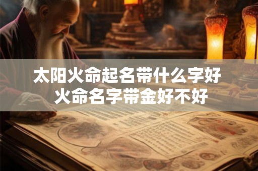 太阳火命起名带什么字好 火命名字带金好不好 太阳火命起名带什么字好 火命名字带金好不好