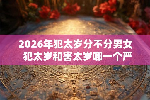 2026年犯太岁分不分男女  犯太岁和害太岁哪一个严重