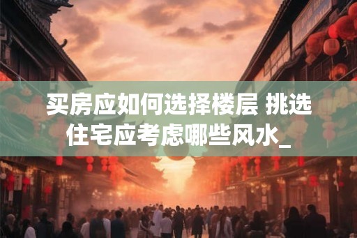 买房应如何选择楼层 挑选住宅应考虑哪些风水_