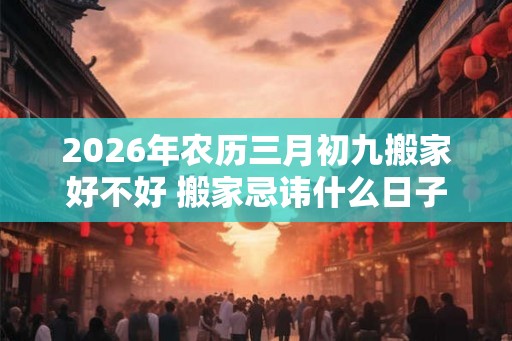 2026年农历三月初九搬家好不好 搬家忌讳什么日子