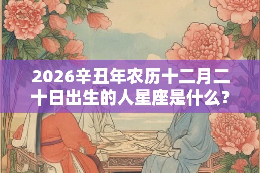 2026辛丑年农历十二月二十日出生的人星座是什么？