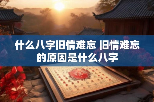 什么八字旧情难忘 旧情难忘的原因是什么八字