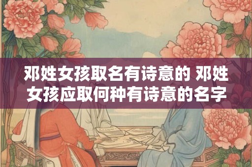 邓姓女孩取名有诗意的 邓姓女孩应取何种有诗意的名字