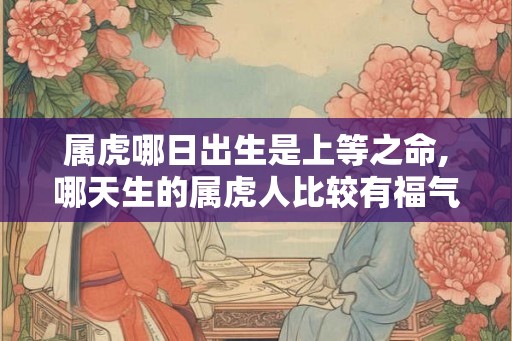 属虎哪日出生是上等之命,哪天生的属虎人比较有福气