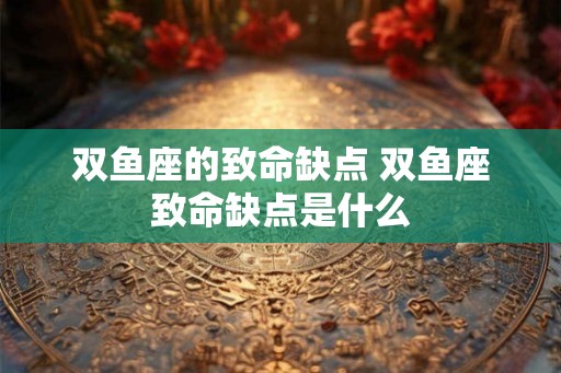 双鱼座的致命缺点 双鱼座致命缺点是什么 双鱼座的致命缺点 双鱼座致命缺点是什么