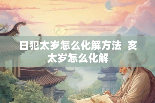 日犯太岁怎么化解方法  亥太岁怎么化解