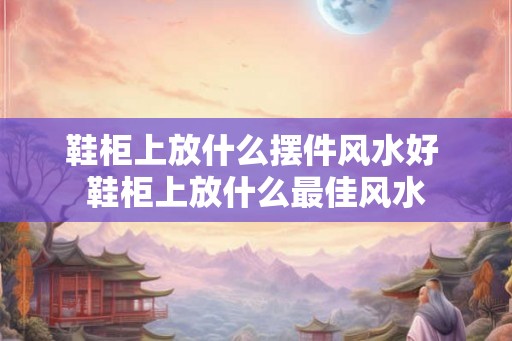 鞋柜上放什么摆件风水好 鞋柜上放什么最佳风水