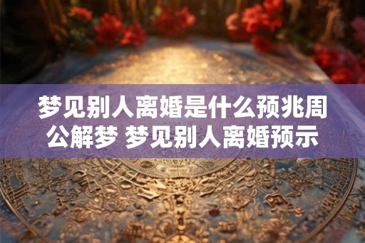 梦见别人离婚是什么预兆周公解梦 梦见别人离婚预示什么周公解梦