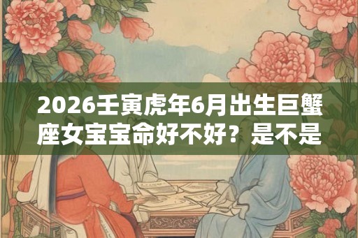 2026壬寅虎年6月出生巨蟹座女宝宝命好不好？是不是富贵命？
