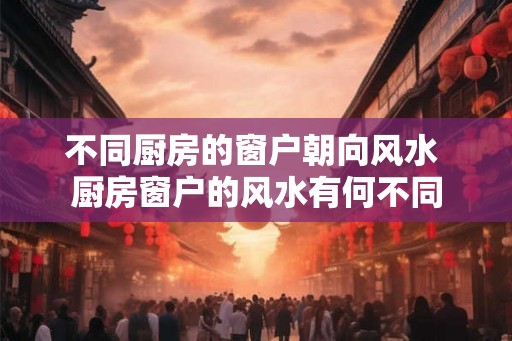 不同厨房的窗户朝向风水 厨房窗户的风水有何不同