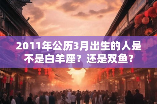 2011年公历3月出生的人是不是白羊座？还是双鱼？