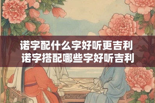 诺字配什么字好听更吉利 诺字搭配哪些字好听吉利