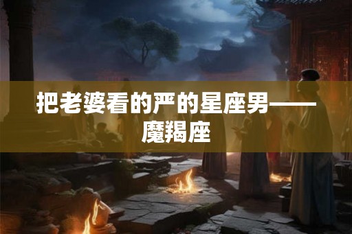 把老婆看的严的星座男——魔羯座 把老婆看的严的星座男——魔羯座
