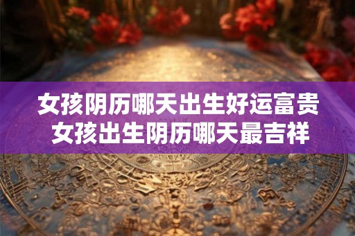 女孩阴历哪天出生好运富贵 女孩出生阴历哪天最吉祥