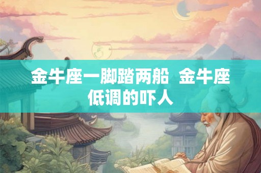 金牛座一脚踏两船 金牛座低调的吓人 金牛座一脚踏两船 金牛座低调的吓人