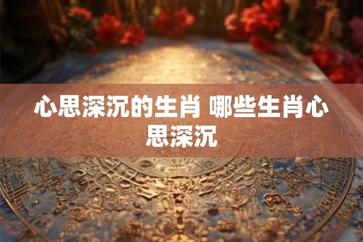 心思深沉的生肖 哪些生肖心思深沉