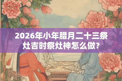 2026年小年腊月二十三祭灶吉时祭灶神怎么做？