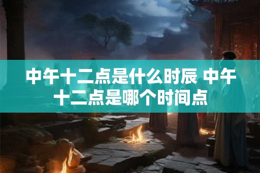 中午十二点是什么时辰 中午十二点是哪个时间点