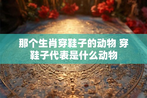 那个生肖穿鞋子的动物 穿鞋子代表是什么动物 那个生肖穿鞋子的动物 穿鞋子代表是什么动物