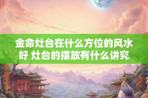 金命灶台在什么方位的风水好 灶台的摆放有什么讲究 金命灶台在什么方位的风水好 灶台的摆放有什么讲究