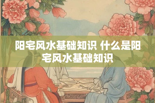 阳宅风水基础知识 什么是阳宅风水基础知识