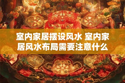 室内家居摆设风水 室内家居风水布局需要注意什么