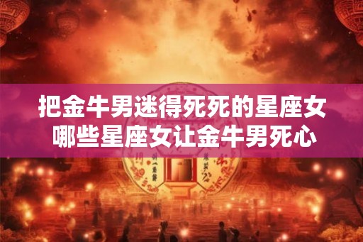 把金牛男迷得死死的星座女 哪些星座女让金牛男死心塌地迷恋 把金牛男迷得死死的星座女 哪些星座女让金牛男死心塌地迷恋