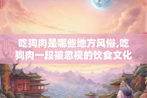 吃狗肉是哪些地方风俗,吃狗肉一段被忽视的饮食文化史 吃狗肉是哪些地方风俗,吃狗肉一段被忽视的饮食文化史