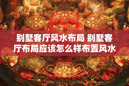 别墅客厅风水布局 别墅客厅布局应该怎么样布置风水