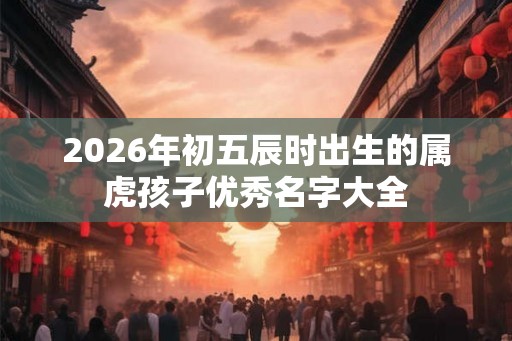 2026年初五辰时出生的属虎孩子优秀名字大全